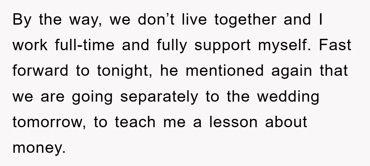 By the way, we don’t live together and I work full-time and fully support myself. Fast forward to tonight, he mentioned again that we are going separately to the wedding...