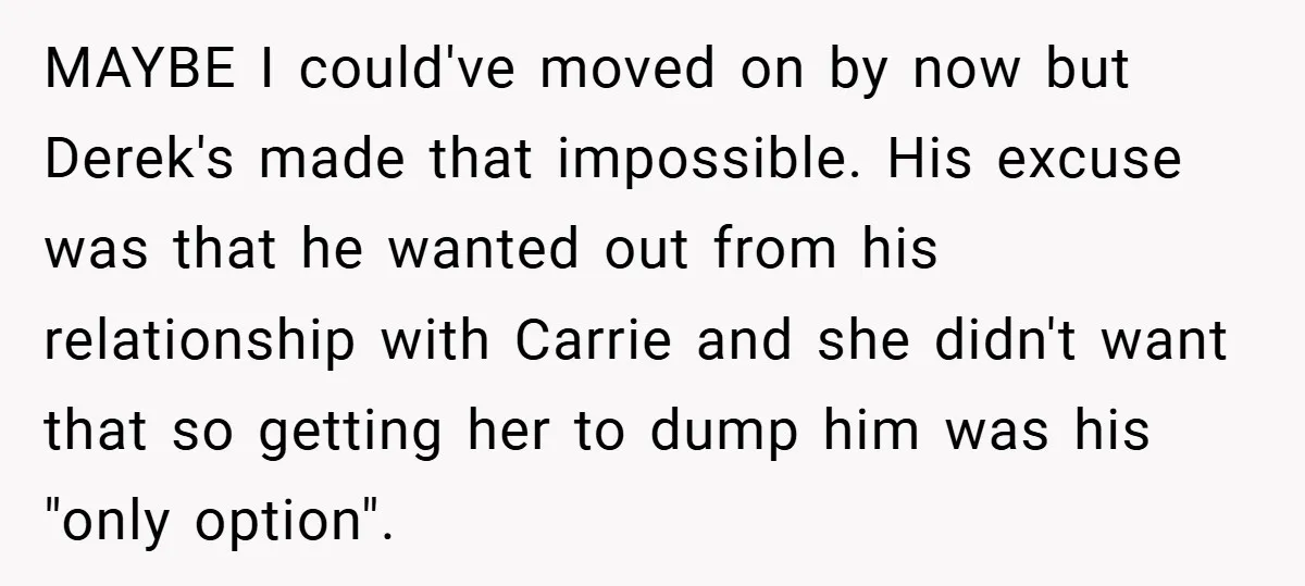 MAYBE I could've moved on by now but Derek's made that impossible. His excuse was that he wanted out from his relationship with Carrie and she didn't want that so...