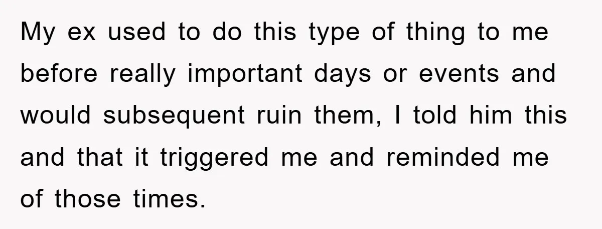 My ex used to do this type of thing to me before really important days or events and would subsequent ruin them, I told him this and that it triggered...