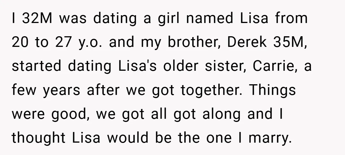 I 32M was dating a girl named Lisa from 20 to 27 y.o. and my brother, Derek 35M, started dating Lisa's older sister, Carrie, a few years after we got...