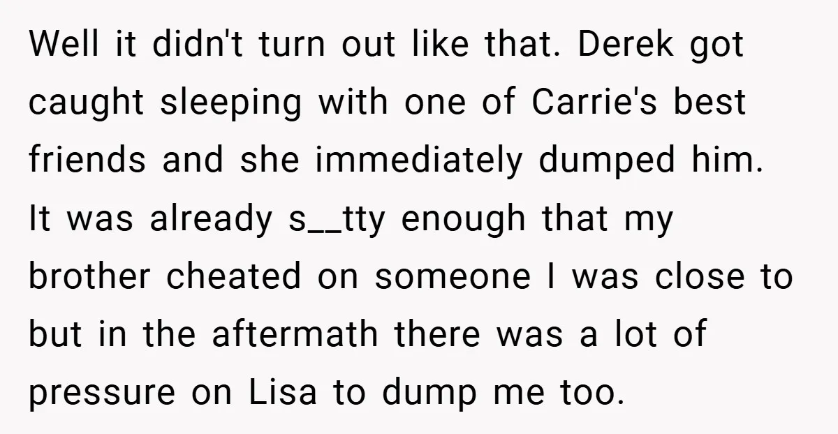 Well it didn't turn out like that. Derek got caught sleeping with one of Carrie's best friends and she immediately dumped him. It was already s__tty enough that my brother...