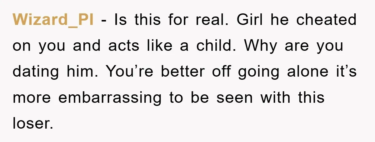 Wizard_PI − Is this for real. Girl he cheated on you and acts like a child. Why are you dating him. You’re better off going alone it’s more embarrassing to...