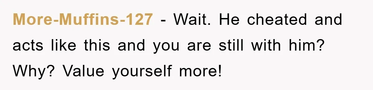 More-Muffins-127 − Wait. He cheated and acts like this and you are still with him? Why? Value yourself more!