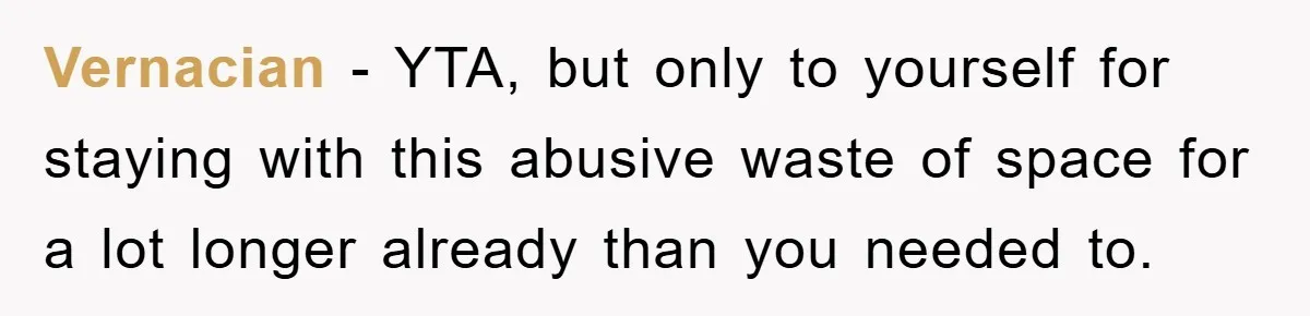 Vernacian − YTA, but only to yourself for staying with this abusive waste of space for a lot longer already than you needed to.