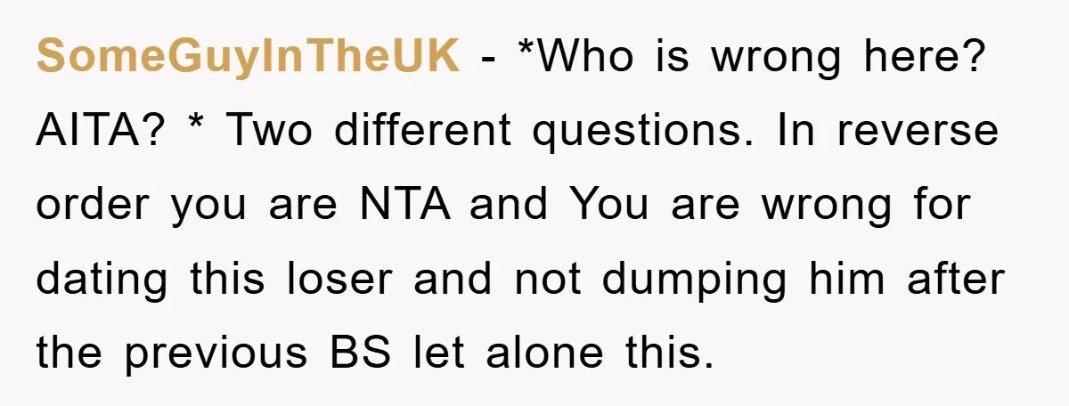 SomeGuyInTheUK − *Who is wrong here? AITA? * Two different questions. In reverse order you are NTA and You are wrong for dating this loser and not dumping him after...
