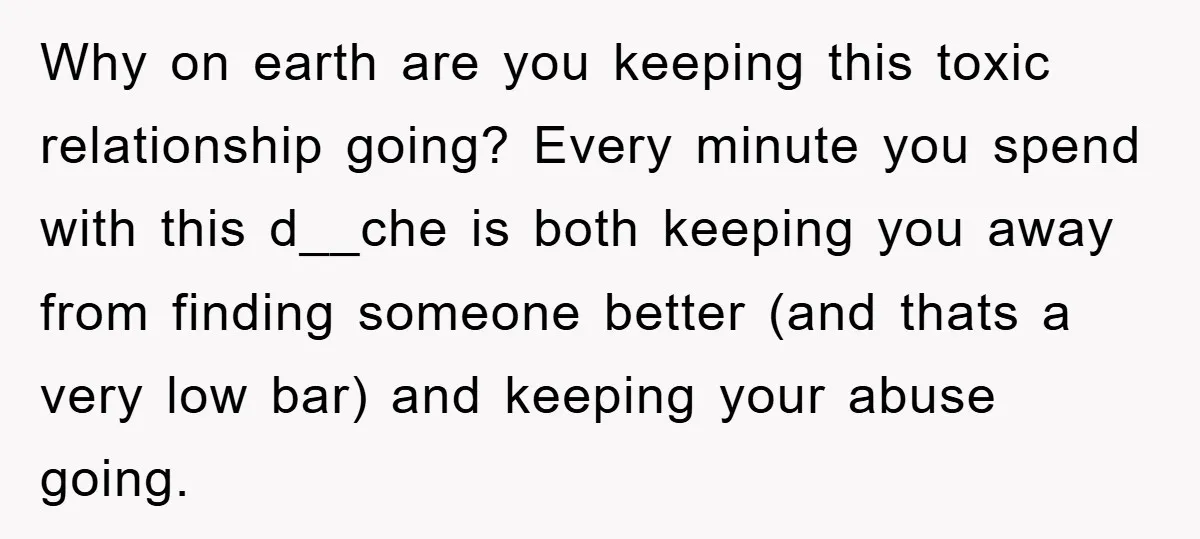 Why on earth are you keeping this toxic relationship going? Every minute you spend with this d__che is both keeping you away from finding someone better (and thats a very...