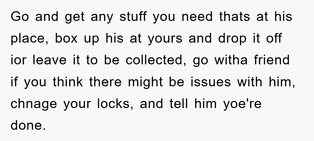 Go and get any stuff you need thats at his place, box up his at yours and drop it off ior leave it to be collected, go witha friend if...