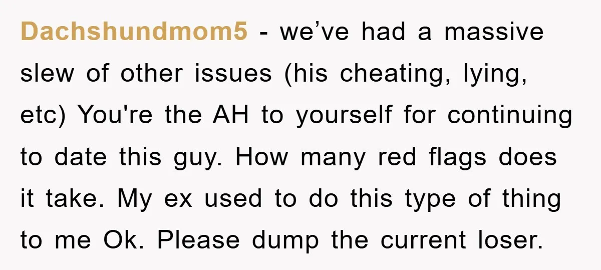 Dachshundmom5 − we’ve had a massive slew of other issues (his cheating, lying, etc) You're the AH to yourself for continuing to date this guy. How many red flags does...