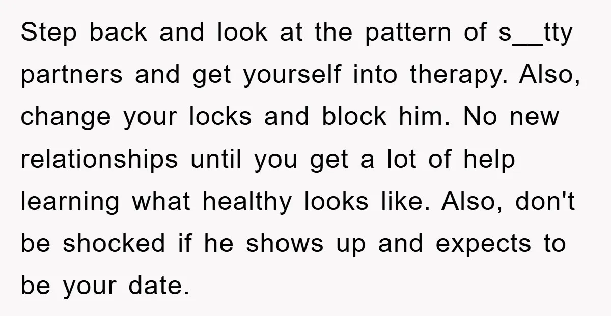 Step back and look at the pattern of s__tty partners and get yourself into therapy. Also, change your locks and block him. No new relationships until you get a lot...