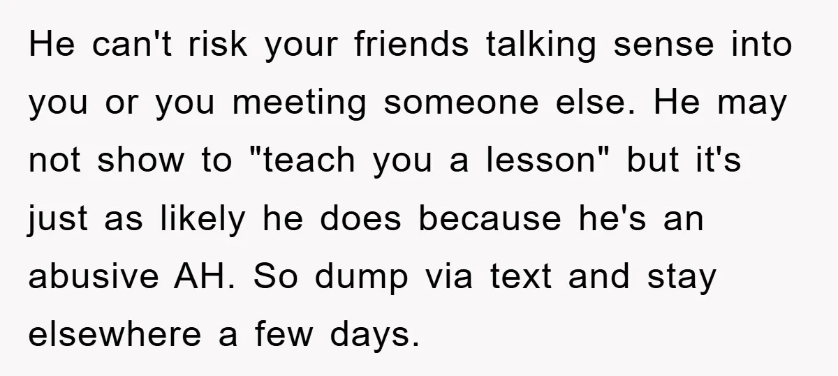 He can't risk your friends talking sense into you or you meeting someone else. He may not show to "teach you a lesson" but it's just as likely he does...