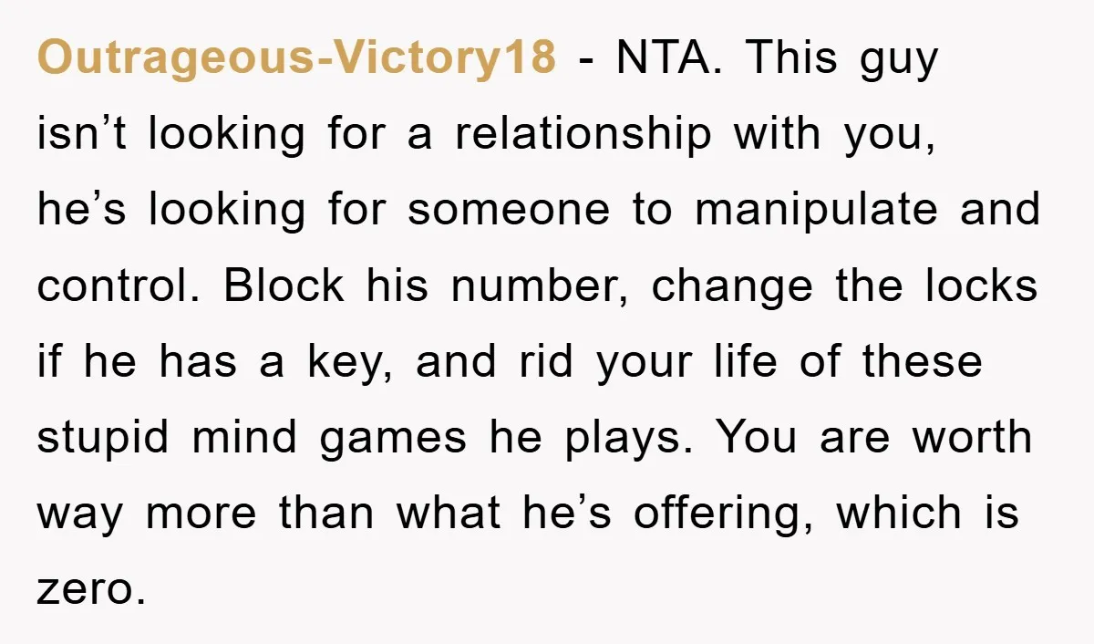 Outrageous-Victory18 − NTA. This guy isn’t looking for a relationship with you, he’s looking for someone to manipulate and control. Block his number, change the locks if he has a...