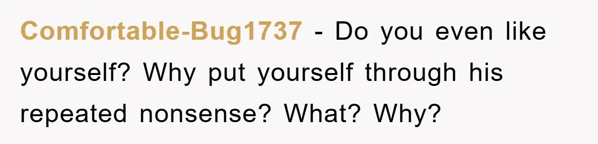 Comfortable-Bug1737 − Do you even like yourself? Why put yourself through his repeated nonsense? What? Why?