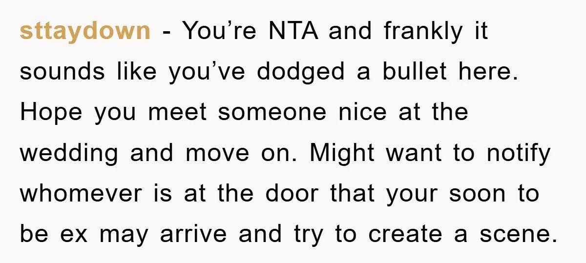 sttaydown − You’re NTA and frankly it sounds like you’ve dodged a bullet here. Hope you meet someone nice at the wedding and move on. Might want to notify whomever...