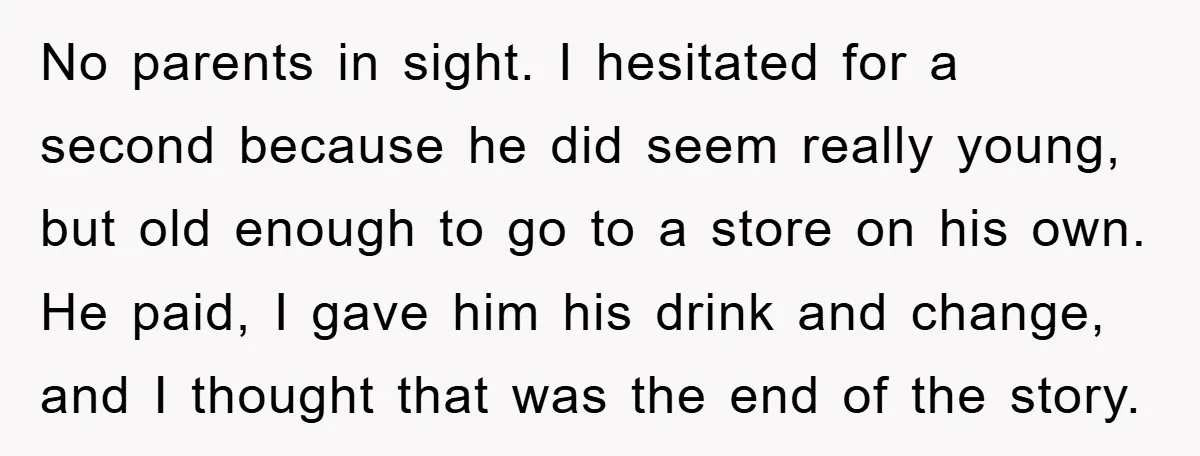 No parents in sight. I hesitated for a second because he did seem really young, but old enough to go to a store on his own. He paid, I gave...