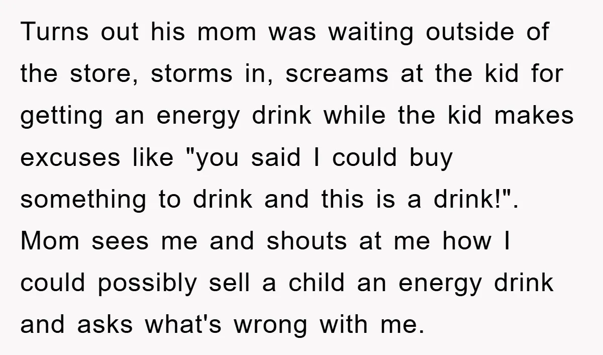 Turns out his mom was waiting outside of the store, storms in, screams at the kid for getting an energy drink while the kid makes excuses like "you said I...