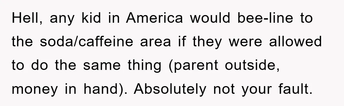 Hell, any kid in America would bee-line to the soda/caffeine area if they were allowed to do the same thing (parent outside, money in hand). Absolutely not your fault.