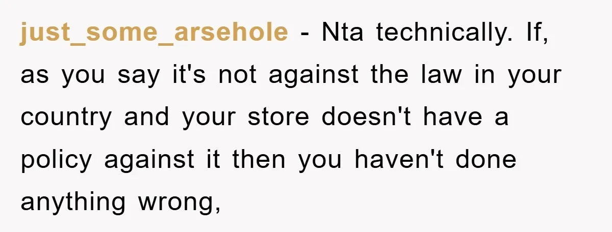 just_some_arsehole − Nta technically. If, as you say it's not against the law in your country and your store doesn't have a policy against it then you haven't done anything...