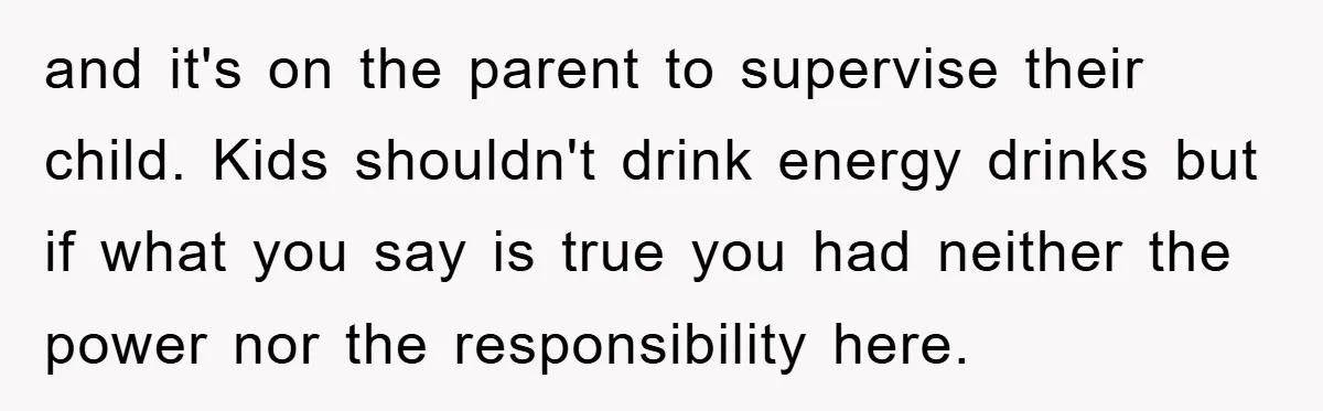 and it's on the parent to supervise their child. Kids shouldn't drink energy drinks but if what you say is true you had neither the power nor the responsibility here.