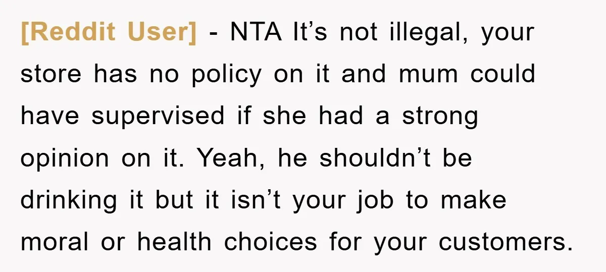 [Reddit User] − NTA It’s not illegal, your store has no policy on it and mum could have supervised if she had a strong opinion on it. Yeah, he shouldn’t...