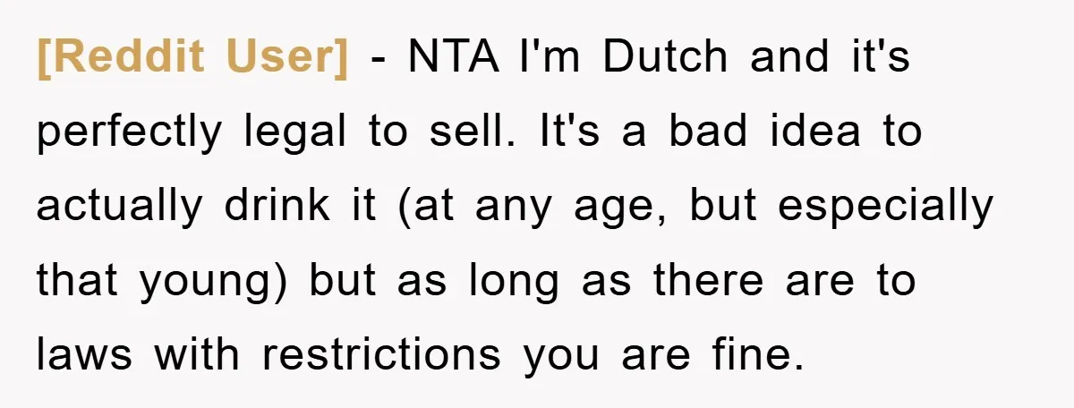 [Reddit User] − NTA I'm Dutch and it's perfectly legal to sell. It's a bad idea to actually drink it (at any age, but especially that young) but as long...