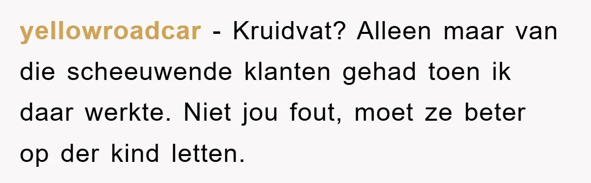 yellowroadcar − Kruidvat? Alleen maar van die scheeuwende klanten gehad toen ik daar werkte. Niet jou fout, moet ze beter op der kind letten.
