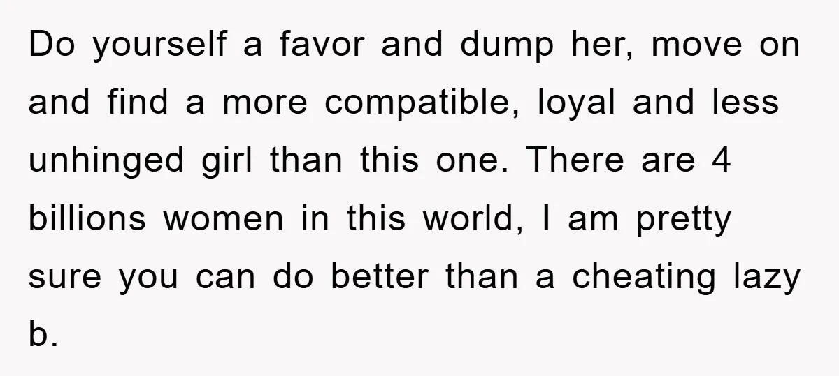 Do yourself a favor and dump her, move on and find a more compatible, loyal and less unhinged girl than this one. There are 4 billions women in this world,...