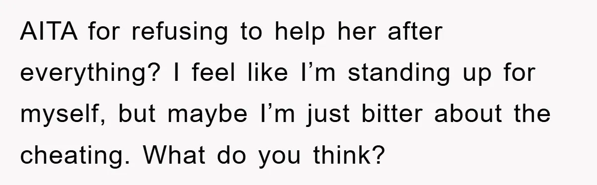 AITA for refusing to help her after everything? I feel like I’m standing up for myself, but maybe I’m just bitter about the cheating. What do you think?