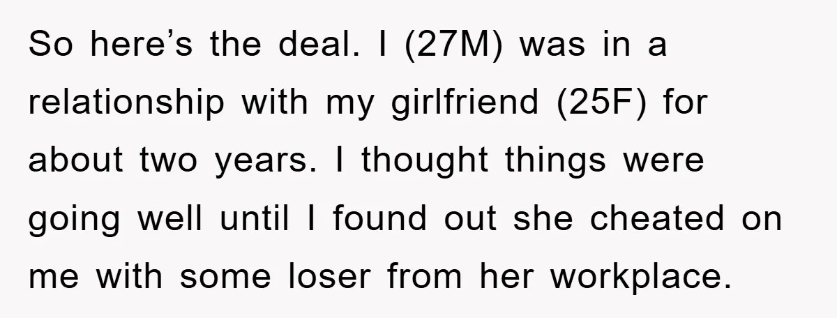 So here’s the deal. I (27M) was in a relationship with my girlfriend (25F) for about two years. I thought things were going well until I found out she cheated...