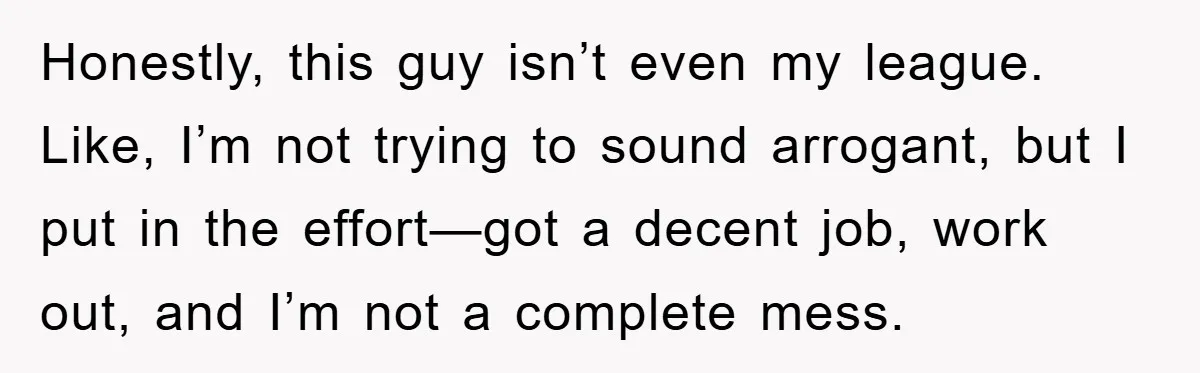 Honestly, this guy isn’t even my league. Like, I’m not trying to sound arrogant, but I put in the effort—got a decent job, work out, and I’m not a complete...