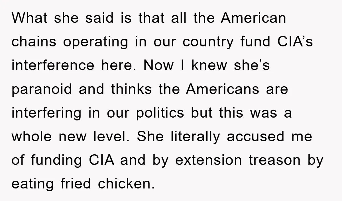 What she said is that all the American chains operating in our country fund CIA’s interference here. Now I knew she’s paranoid and thinks the Americans are interfering in our...