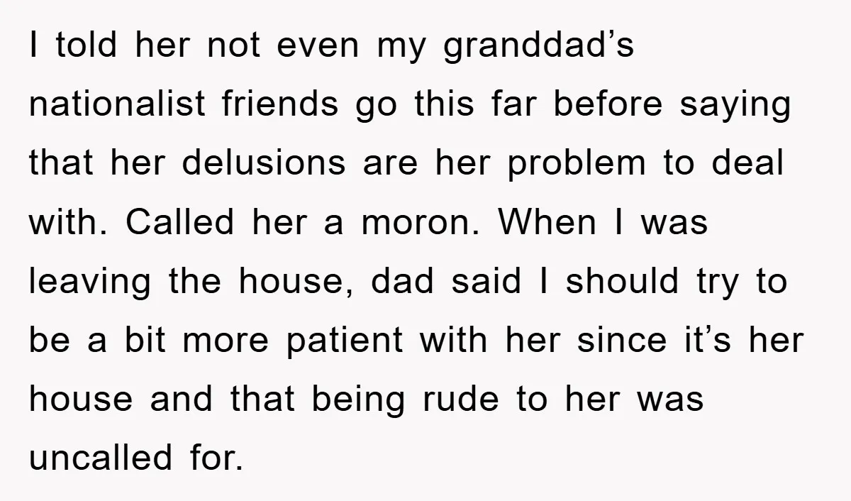 I told her not even my granddad’s nationalist friends go this far before saying that her delusions are her problem to deal with. Called her a moron. When I was...