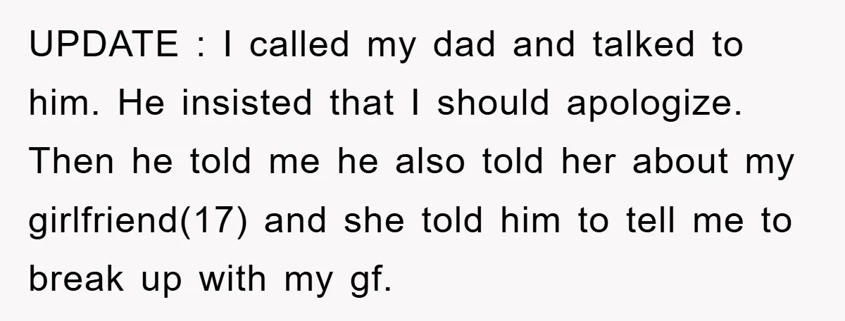 UPDATE : I called my dad and talked to him. He insisted that I should apologize. Then he told me he also told her about my girlfriend(17) and she told...