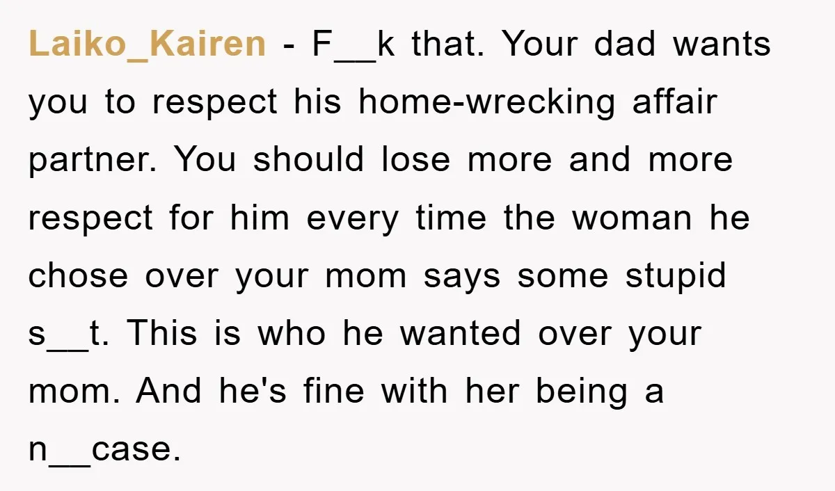 Laiko_Kairen − F__k that. Your dad wants you to respect his home-wrecking affair partner. You should lose more and more respect for him every time the woman he chose over...