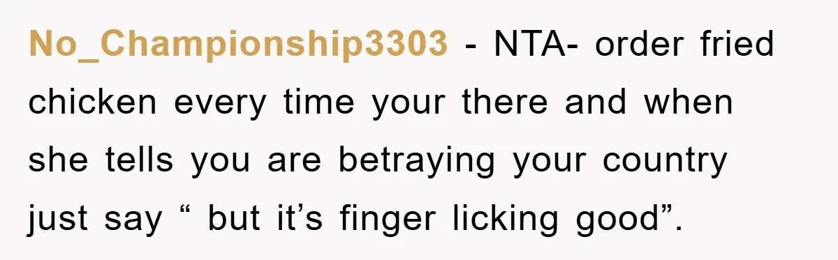 No_Championship3303 − NTA- order fried chicken every time your there and when she tells you are betraying your country just say “ but it’s finger licking good”.
