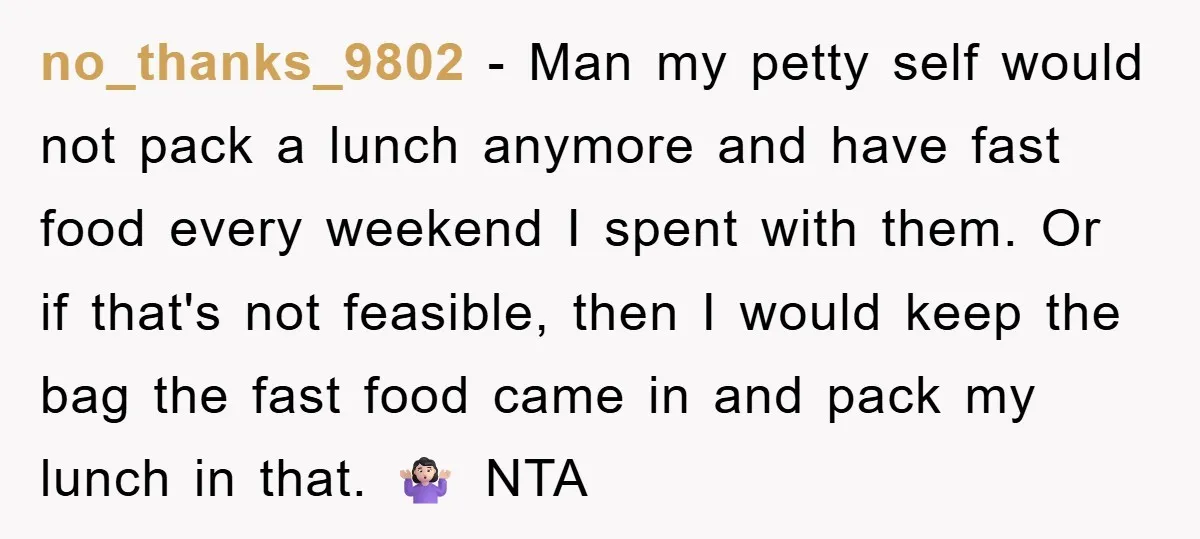 no_thanks_9802 − Man my petty self would not pack a lunch anymore and have fast food every weekend I spent with them. Or if that's not feasible, then I would...