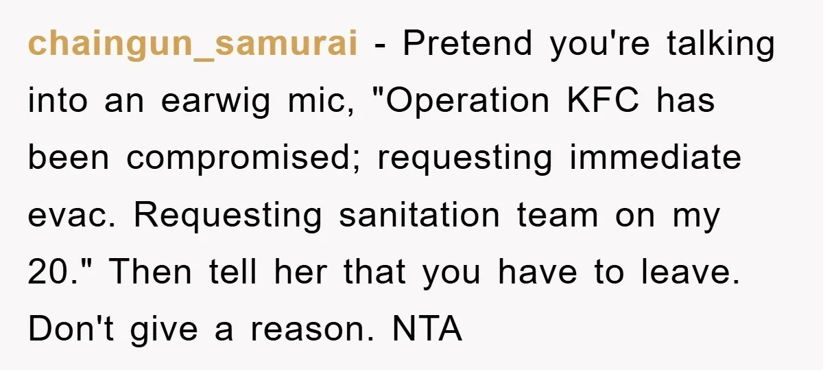 chaingun_samurai − Pretend you're talking into an earwig mic, "Operation KFC has been compromised; requesting immediate evac. Requesting sanitation team on my 20." Then tell her that you have to...