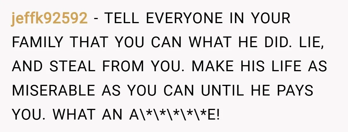 jeffk92592 − TELL EVERYONE IN YOUR FAMILY THAT YOU CAN WHAT HE DID. LIE, AND STEAL FROM YOU. MAKE HIS LIFE AS MISERABLE AS YOU CAN UNTIL HE PAYS YOU....