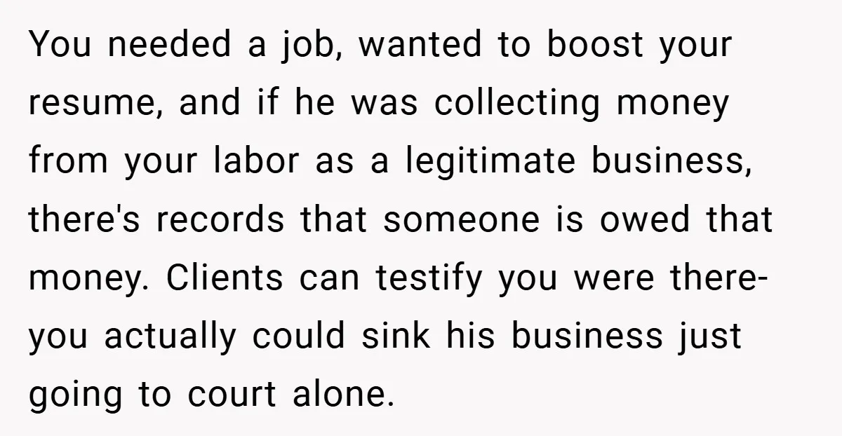 You needed a job, wanted to boost your resume, and if he was collecting money from your labor as a legitimate business, there's records that someone is owed that money....