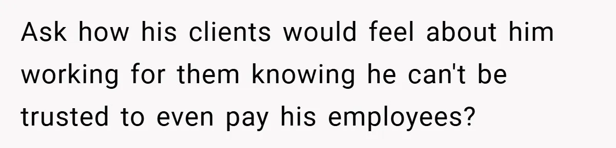 Ask how his clients would feel about him working for them knowing he can't be trusted to even pay his employees?
