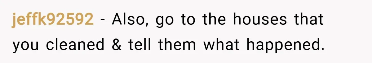 jeffk92592 − Also, go to the houses that you cleaned & tell them what happened.