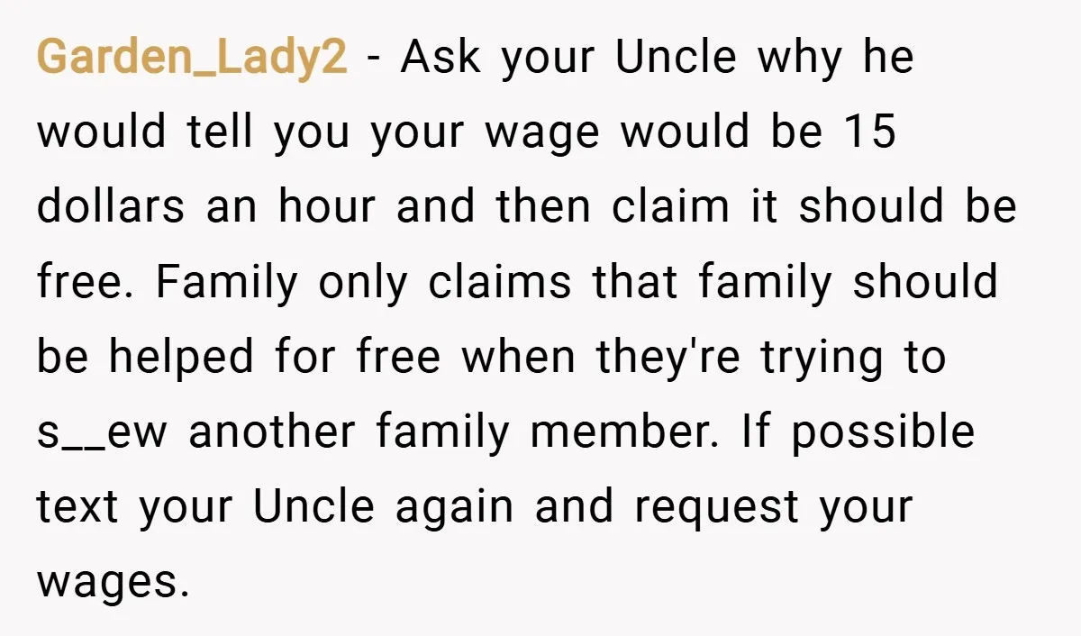Garden_Lady2 − Ask your Uncle why he would tell you your wage would be 15 dollars an hour and then claim it should be free. Family only claims that family...