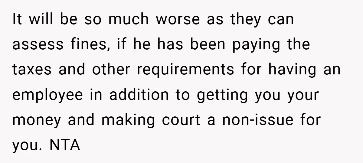 It will be so much worse as they can assess fines, if he has been paying the taxes and other requirements for having an employee in addition to getting you...
