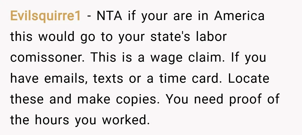 Evilsquirre1 − NTA if your are in America this would go to your state's labor comissoner. This is a wage claim. If you have emails, texts or a time card....