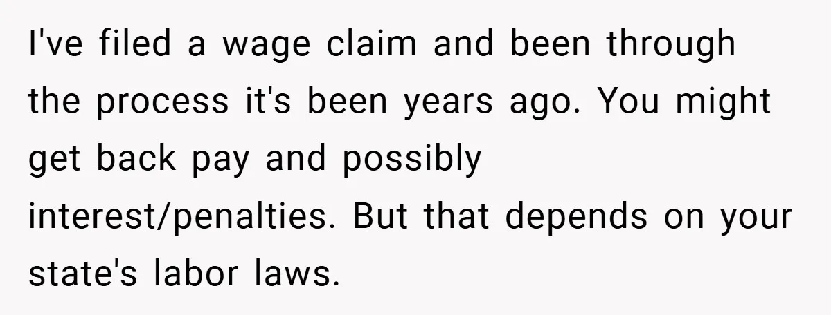 I've filed a wage claim and been through the process it's been years ago. You might get back pay and possibly interest/penalties. But that depends on your state's labor laws.