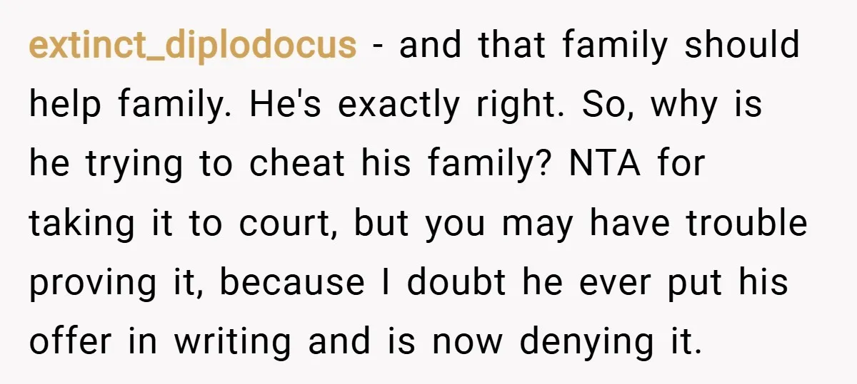 extinct_diplodocus − and that family should help family. He's exactly right. So, why is he trying to cheat his family? NTA for taking it to court, but you may have...
