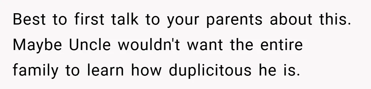 Best to first talk to your parents about this. Maybe Uncle wouldn't want the entire family to learn how duplicitous he is.