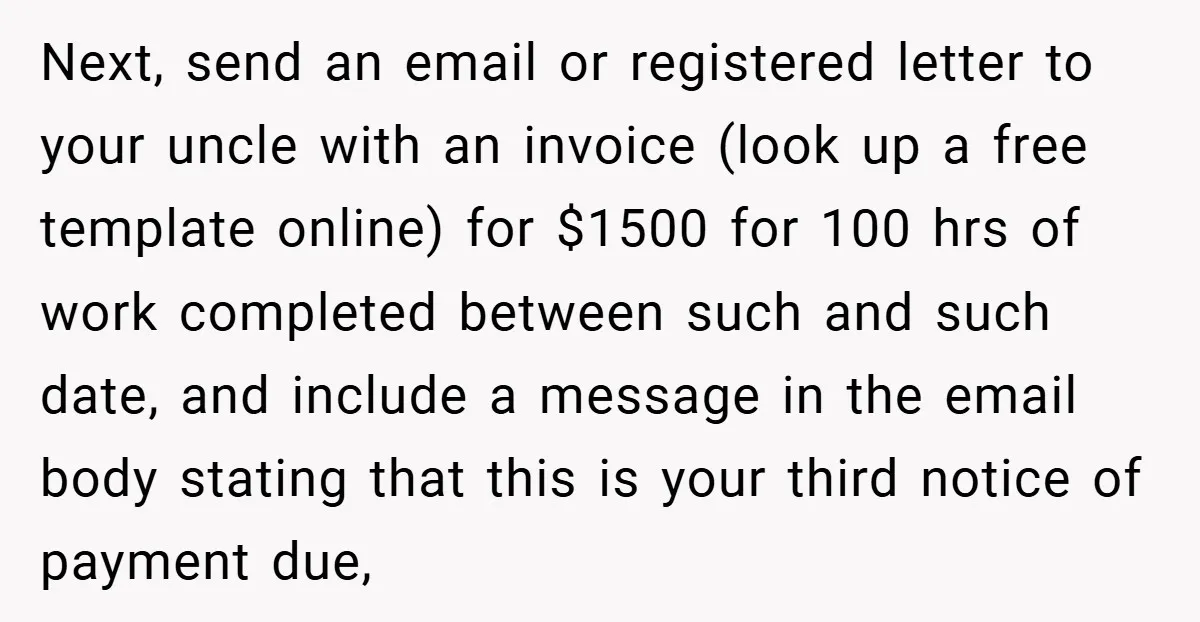 Next, send an email or registered letter to your uncle with an invoice (look up a free template online) for $1500 for 100 hrs of work completed between such and...