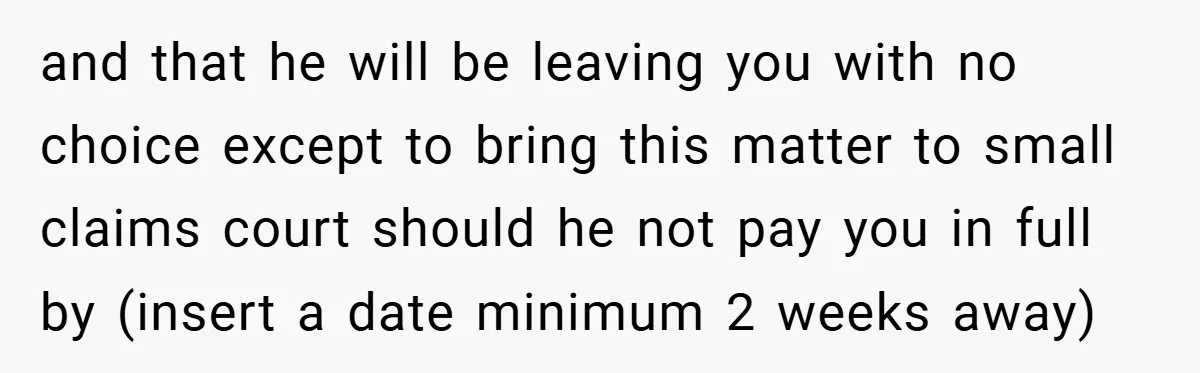 and that he will be leaving you with no choice except to bring this matter to small claims court should he not pay you in full by (insert a date...