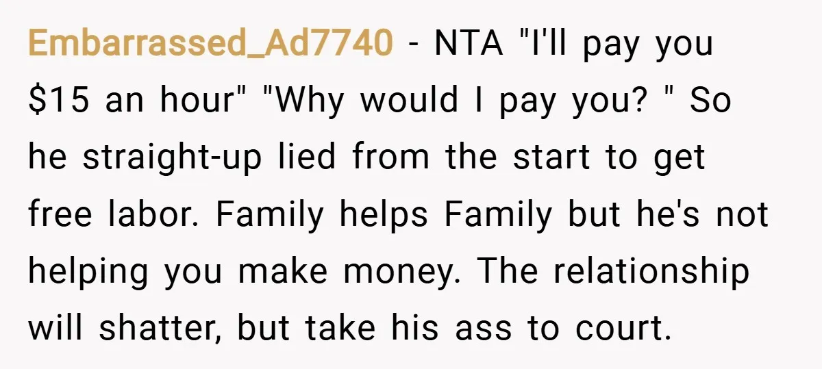 Embarrassed_Ad7740 − NTA "I'll pay you $15 an hour" "Why would I pay you? " So he straight-up lied from the start to get free labor. Family helps Family but...