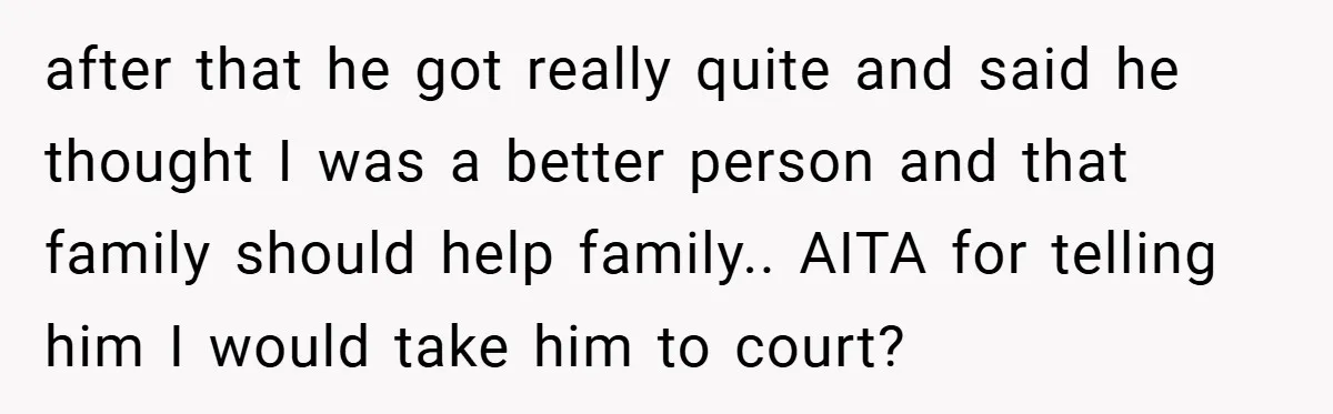 after that he got really quite and said he thought I was a better person and that family should help family.. AITA for telling him I would take him to...